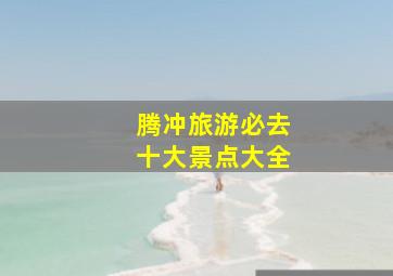 腾冲旅游必去十大景点大全