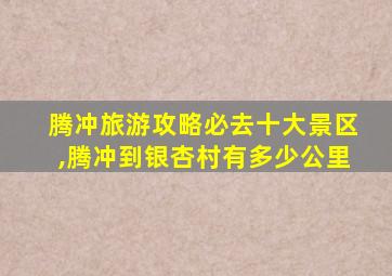 腾冲旅游攻略必去十大景区,腾冲到银杏村有多少公里