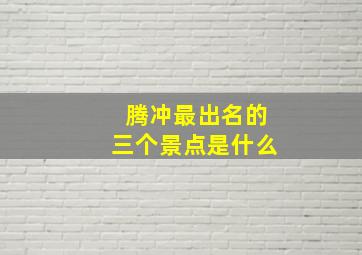 腾冲最出名的三个景点是什么