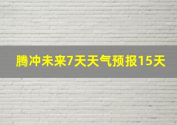 腾冲未来7天天气预报15天