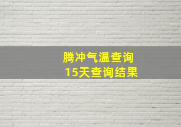 腾冲气温查询15天查询结果