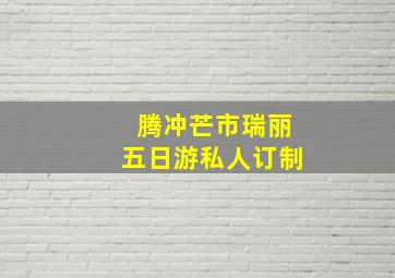 腾冲芒市瑞丽五日游私人订制