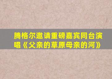 腾格尔邀请重磅嘉宾同台演唱《父亲的草原母亲的河》