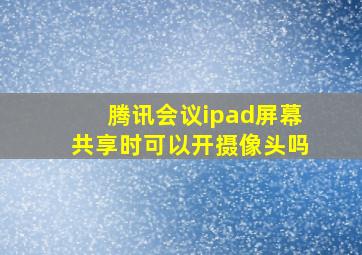 腾讯会议ipad屏幕共享时可以开摄像头吗