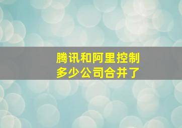 腾讯和阿里控制多少公司合并了