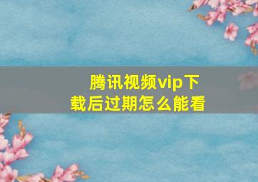 腾讯视频vip下载后过期怎么能看