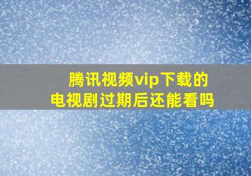 腾讯视频vip下载的电视剧过期后还能看吗