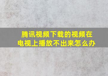 腾讯视频下载的视频在电视上播放不出来怎么办