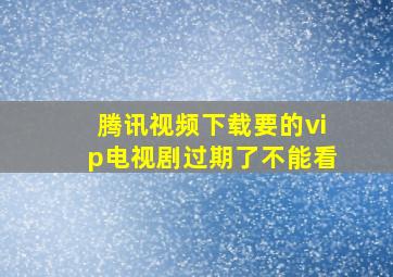 腾讯视频下载要的vip电视剧过期了不能看