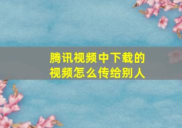 腾讯视频中下载的视频怎么传给别人