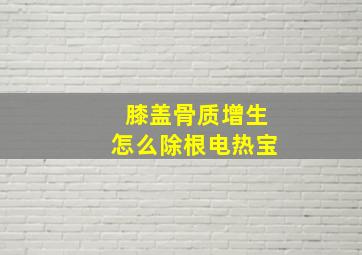 膝盖骨质增生怎么除根电热宝