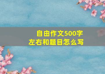 自由作文500字左右和题目怎么写