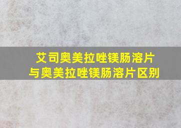 艾司奥美拉唑镁肠溶片与奥美拉唑镁肠溶片区别