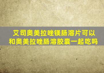 艾司奥美拉唑镁肠溶片可以和奥美拉唑肠溶胶囊一起吃吗