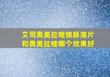 艾司奥美拉唑镁肠溶片和奥美拉唑哪个效果好