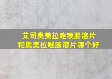 艾司奥美拉唑镁肠溶片和奥美拉唑肠溶片哪个好