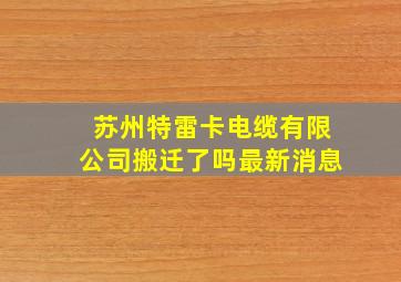 苏州特雷卡电缆有限公司搬迁了吗最新消息