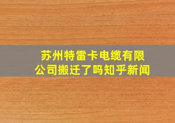 苏州特雷卡电缆有限公司搬迁了吗知乎新闻