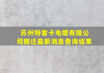 苏州特雷卡电缆有限公司搬迁最新消息查询结果