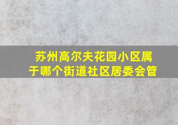 苏州高尔夫花园小区属于哪个街道社区居委会管