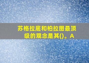 苏格拉底和柏拉图最顶级的观念是其()。A