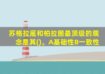 苏格拉底和柏拉图最顶级的观念是其()。A基础性B一致性