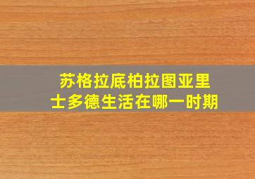 苏格拉底柏拉图亚里士多德生活在哪一时期