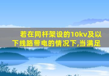 若在同杆架设的10kv及以下线路带电的情况下,当满足