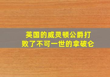 英国的威灵顿公爵打败了不可一世的拿破仑