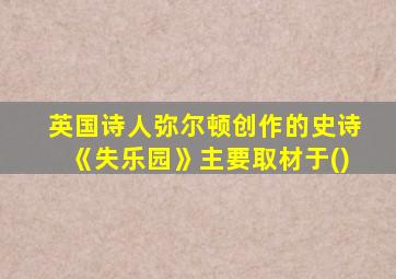 英国诗人弥尔顿创作的史诗《失乐园》主要取材于()