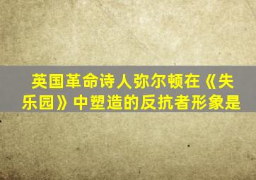 英国革命诗人弥尔顿在《失乐园》中塑造的反抗者形象是