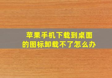 苹果手机下载到桌面的图标卸载不了怎么办