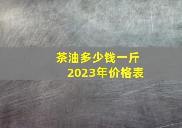 茶油多少钱一斤2023年价格表