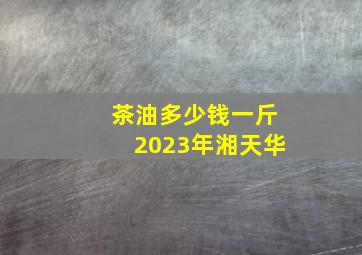 茶油多少钱一斤2023年湘天华