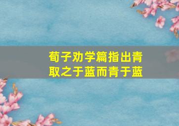 荀子劝学篇指出青取之于蓝而青于蓝