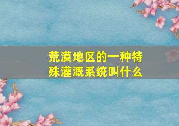 荒漠地区的一种特殊灌溉系统叫什么