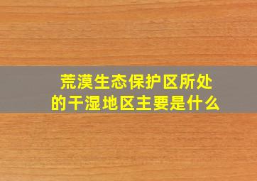 荒漠生态保护区所处的干湿地区主要是什么