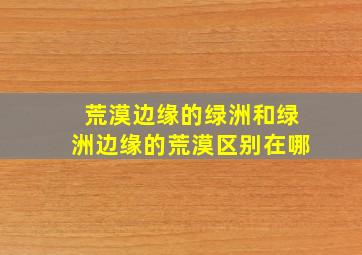 荒漠边缘的绿洲和绿洲边缘的荒漠区别在哪