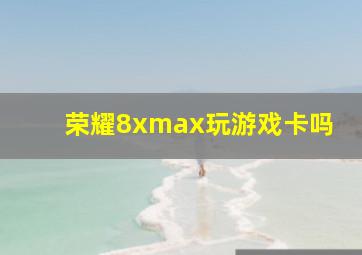 荣耀8xmax玩游戏卡吗