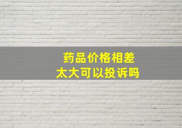 药品价格相差太大可以投诉吗