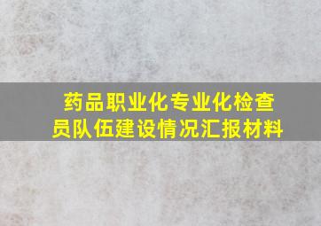 药品职业化专业化检查员队伍建设情况汇报材料