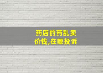 药店的药乱卖价钱,在哪投诉