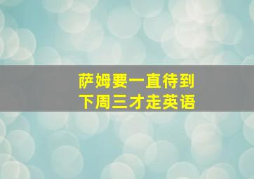 萨姆要一直待到下周三才走英语