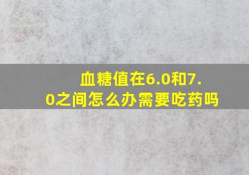 血糖值在6.0和7.0之间怎么办需要吃药吗