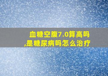 血糖空腹7.0算高吗,是糖尿病吗怎么治疗