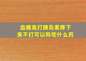 血糖高打胰岛素降下来不打可以吗吃什么药