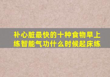 补心脏最快的十种食物早上练智能气功什么时候起床练