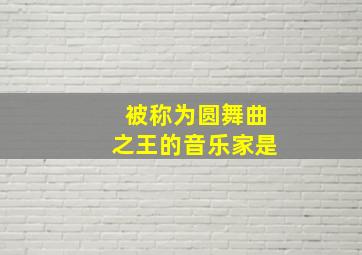 被称为圆舞曲之王的音乐家是