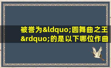 被誉为“圆舞曲之王”的是以下哪位作曲