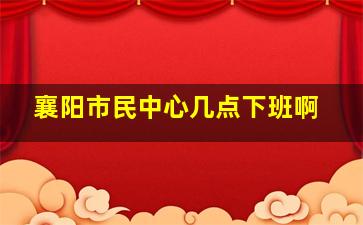 襄阳市民中心几点下班啊